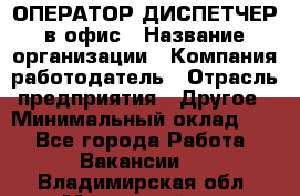 ОПЕРАТОР-ДИСПЕТЧЕР в офис › Название организации ­ Компания-работодатель › Отрасль предприятия ­ Другое › Минимальный оклад ­ 1 - Все города Работа » Вакансии   . Владимирская обл.,Муромский р-н